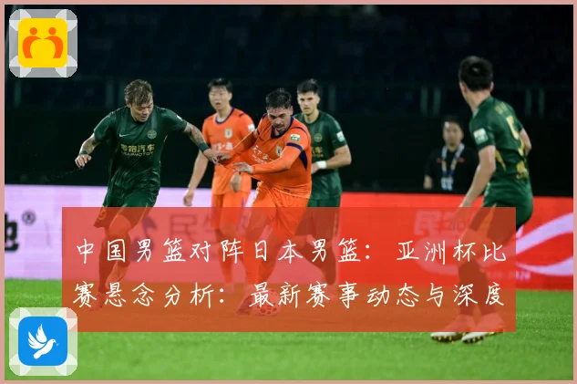 中国男篮对阵日本男篮：亚洲杯比赛悬念分析：最新赛事动态与深度分析