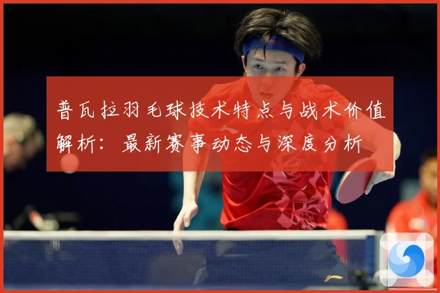 普瓦拉羽毛球技术特点与战术价值解析：最新赛事动态与深度分析