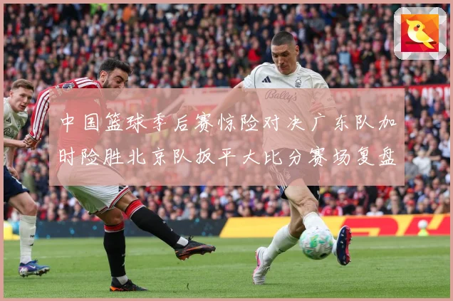 中国篮球季后赛惊险对决广东队加时险胜北京队扳平大比分赛场复盘：最新赛事动态与深度分析