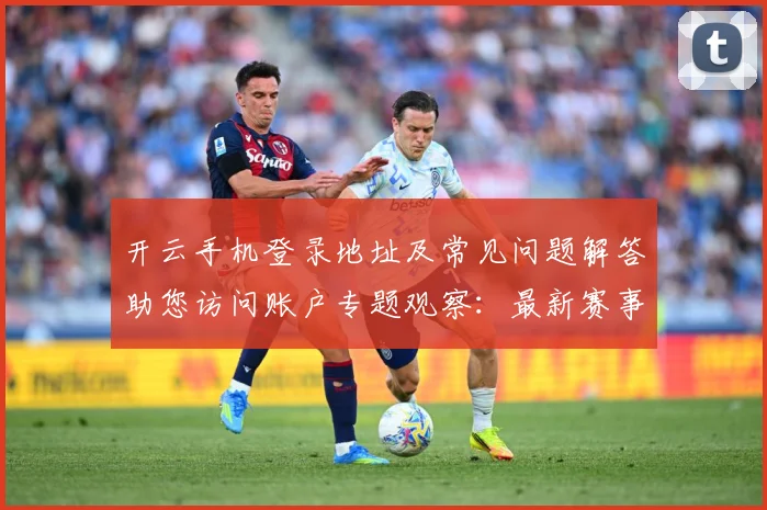 开云手机登录地址及常见问题解答助您访问账户专题观察：最新赛事动态与深度分析