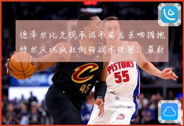 德泽尔比兑现承诺平局后亲吻拥抱特尔庆祝疯狂倒钩战术观察：最新赛事动态与深度分析