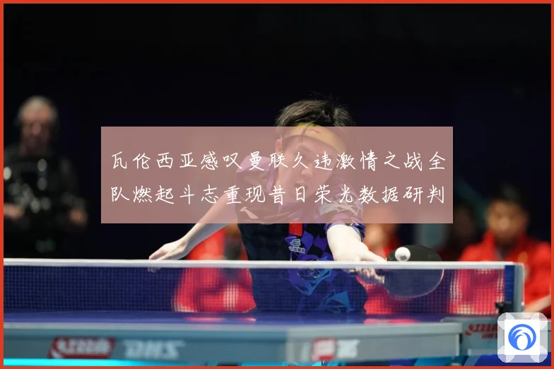 瓦伦西亚感叹曼联久违激情之战全队燃起斗志重现昔日荣光数据研判：最新赛事动态与深度分析