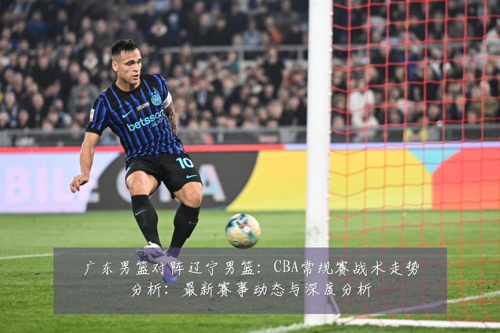 广东男篮对阵辽宁男篮:CBA常规赛战术走势分析:最新赛事动态与深度分析