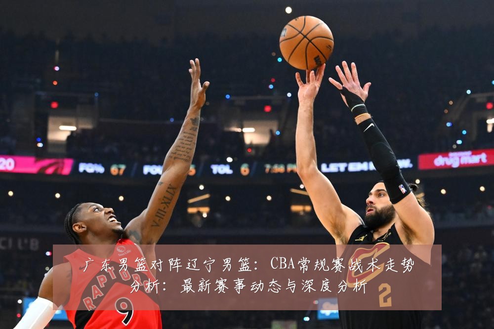广东男篮对阵辽宁男篮:CBA常规赛战术走势分析:最新赛事动态与深度分析