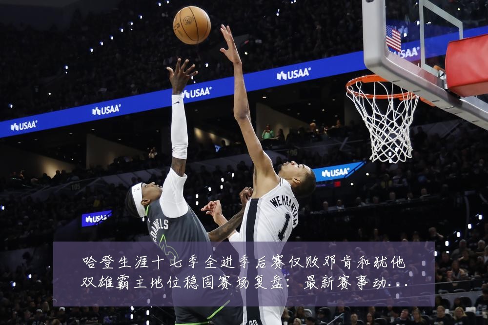 哈登生涯十七季全进季后赛仅败邓肯和犹他双雄霸主地位稳固赛场复盘：最新赛事动态与深度分析
