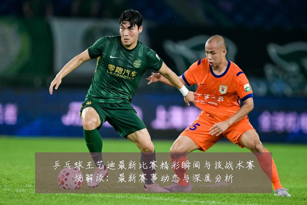 乒乓球王艺迪最新比赛精彩瞬间与技战术赛场解读:最新赛事动态与深度分析