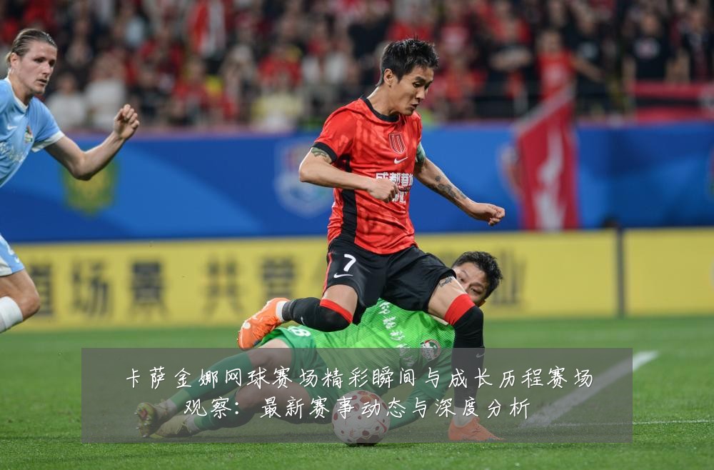 卡萨金娜网球赛场精彩瞬间与成长历程赛场观察：最新赛事动态与深度分析