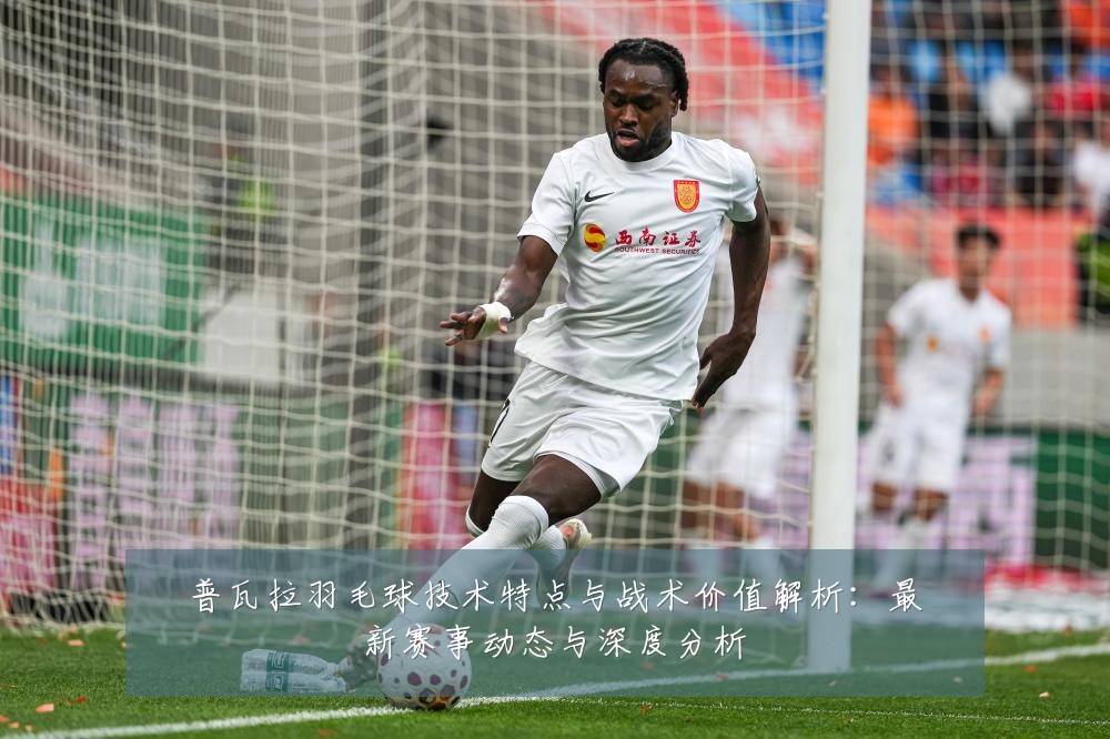 普瓦拉羽毛球技术特点与战术价值解析：最新赛事动态与深度分析