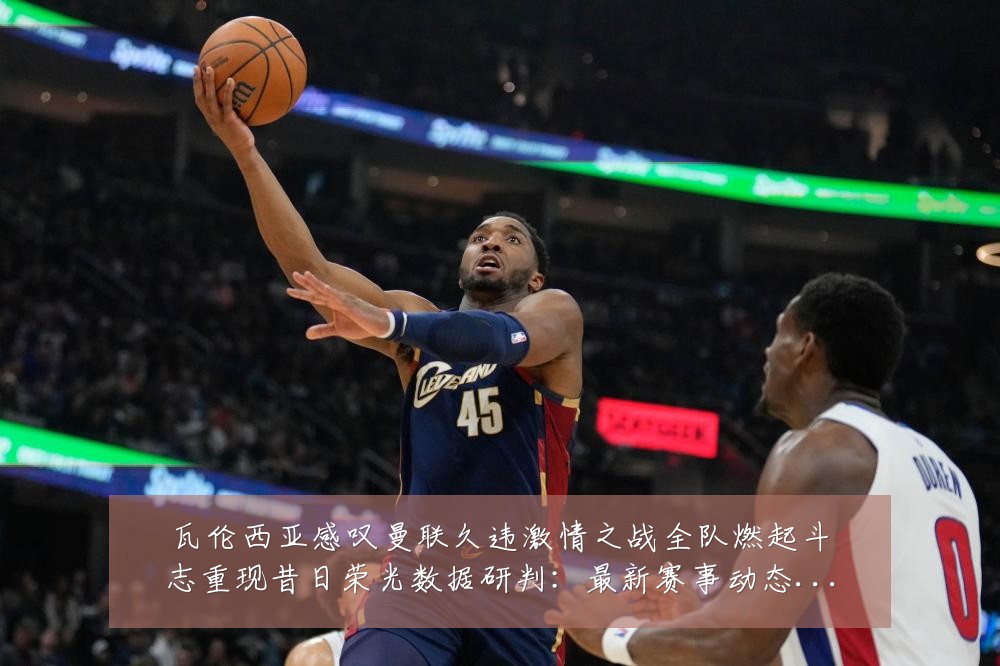 瓦伦西亚感叹曼联久违激情之战全队燃起斗志重现昔日荣光数据研判:最新赛事动态与深度分析